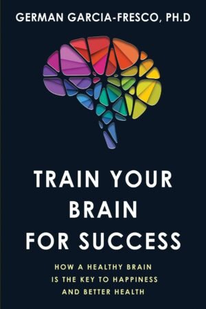 Train Your Brain For Success: How A Healthy Brain Is The Key To Happiness And Success